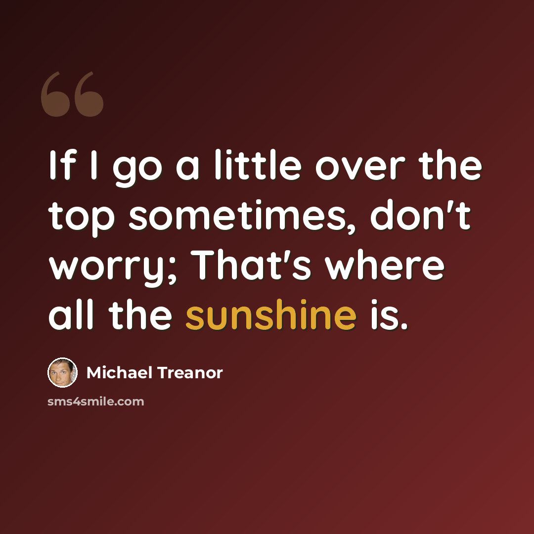 “If I go a little over the top sometimes, don't worry; That's where all the sunshine is.” quote by Michael Treanor