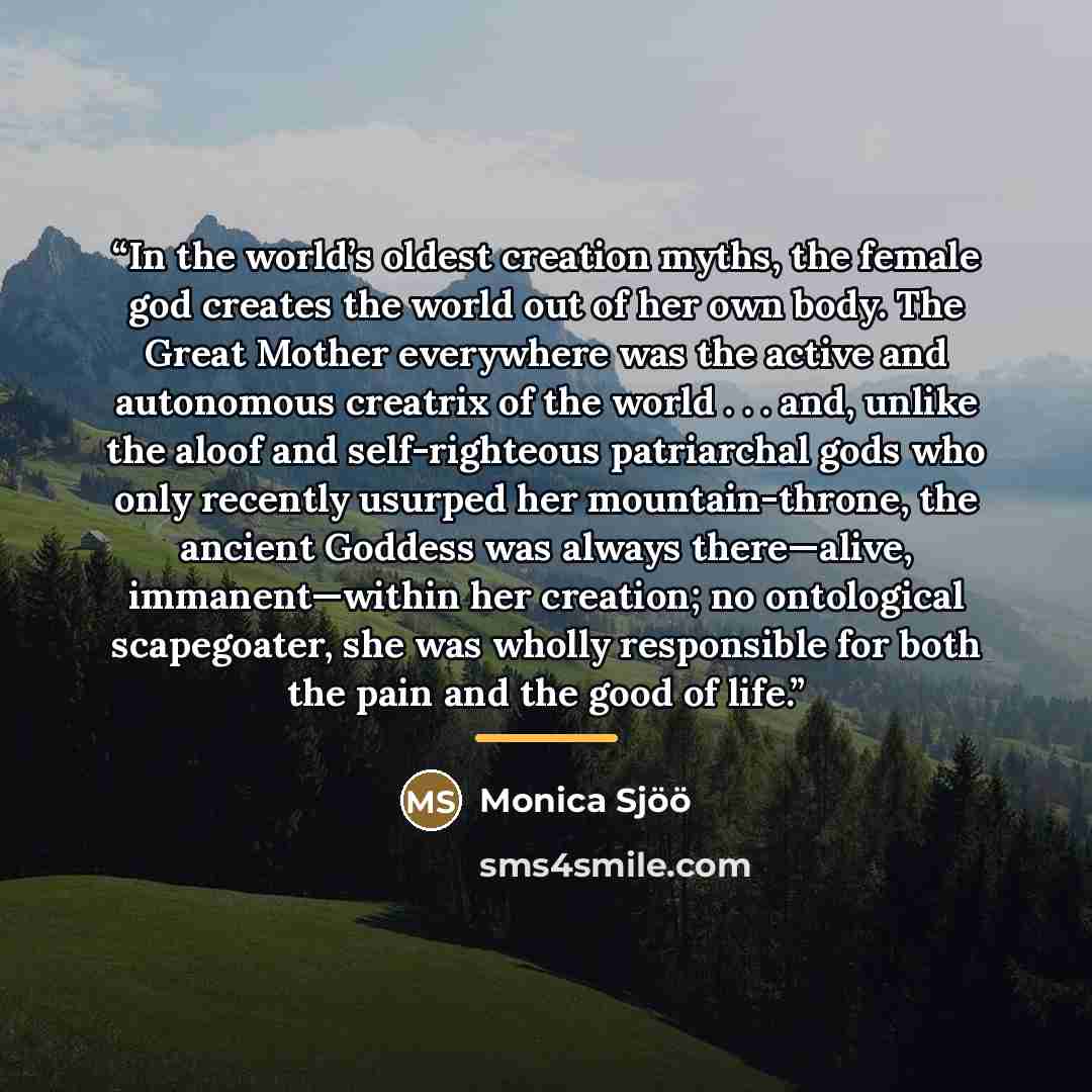 “In the world’s oldest creation myths, the female god creates the world out of her own body. The Great Mother everywhere was the active and autonomous creatrix of the world . . . and, unlike the aloof and self-righteous patriarchal gods who only recently usurped her mountain-throne, the ancient…” quote by Monica Sjöö
