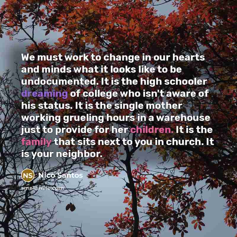 “We must work to change in our hearts and minds what it looks like to be undocumented. It is the high schooler dreaming of college who isn't aware of his status. It is the single mother working grueling hours in a warehouse just to provide for her children. It is the family that sits next to you in…” quote by Nico Santos