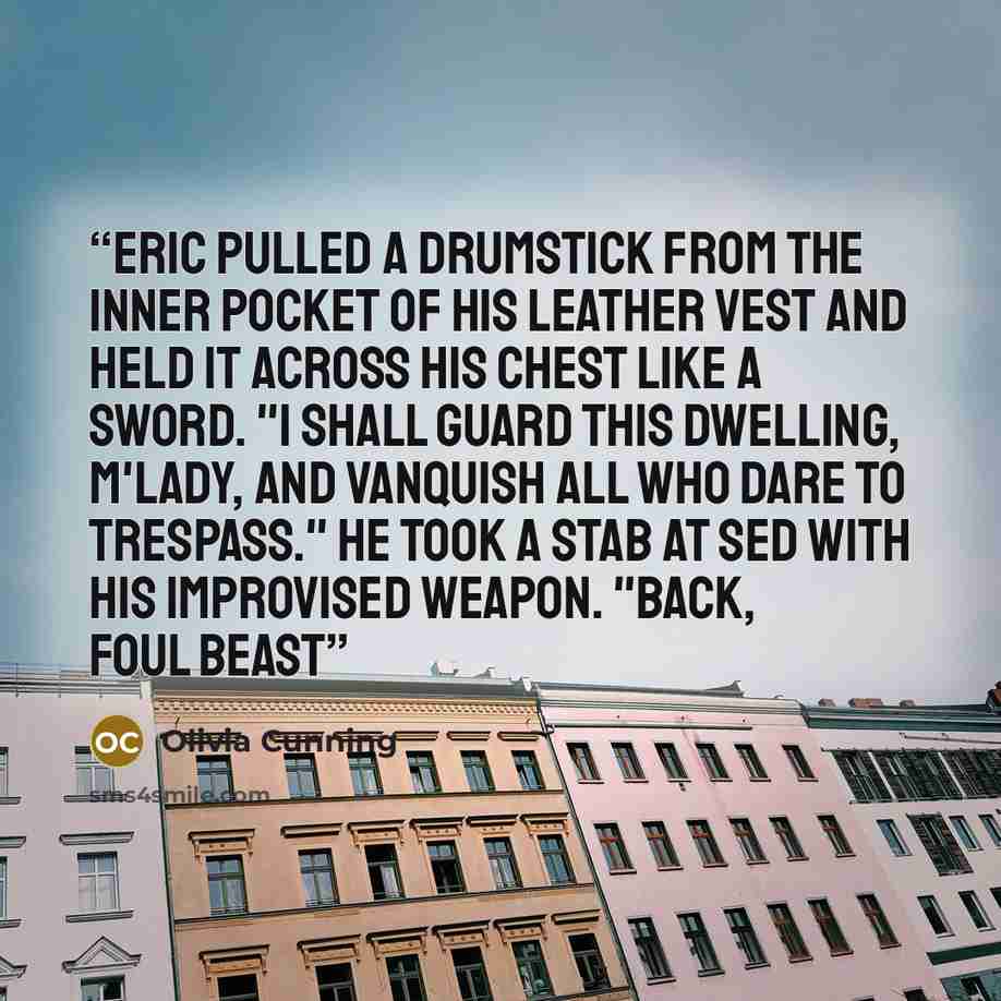 “Eric pulled a drumstick from the inner pocket of his leather vest and held it across his chest like a sword. "I shall guard this dwelling, m'lady, and vanquish all who dare to trespass." He took a stab at Sed with his improvised weapon. "Back, foul beast” quote by Olivia Cunning