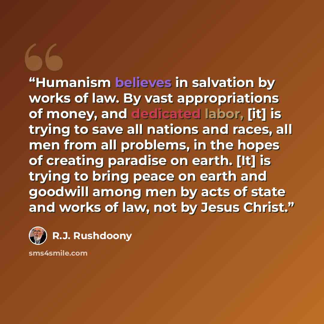 “Humanism believes in salvation by works of law. By vast appropriations of money, and dedicated labor, [it] is trying to save all nations and races, all men from all problems, in the hopes of creating paradise on earth. [It] is trying to bring peace on earth and goodwill among men by acts of state…” quote by R.J. Rushdoony