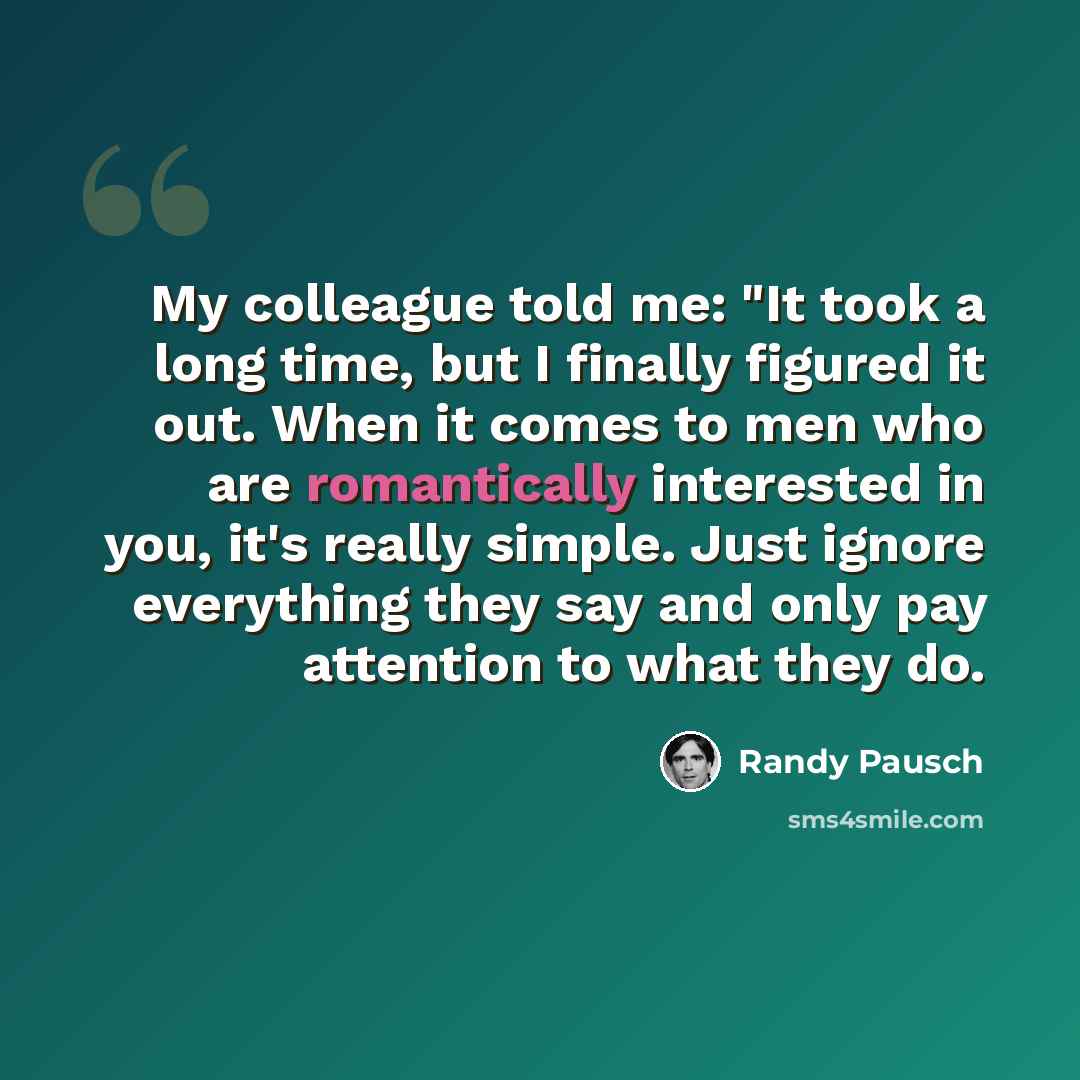 “My colleague told me: "It took a long time, but I finally figured it out. When it comes to men who are romantically interested in you, it's really simple. Just ignore everything they say and only pay attention to what they do.” quote by Randy Pausch