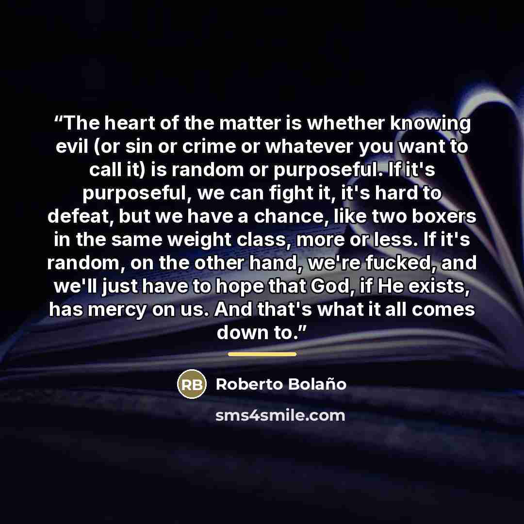 “The heart of the matter is whether knowing evil (or sin or crime or whatever you want to call it) is random or purposeful. If it's purposeful, we can fight it, it's hard to defeat, but we have a chance, like two boxers in the same weight class, more or less. If it's random, on the other hand…” quote by Roberto Bolaño