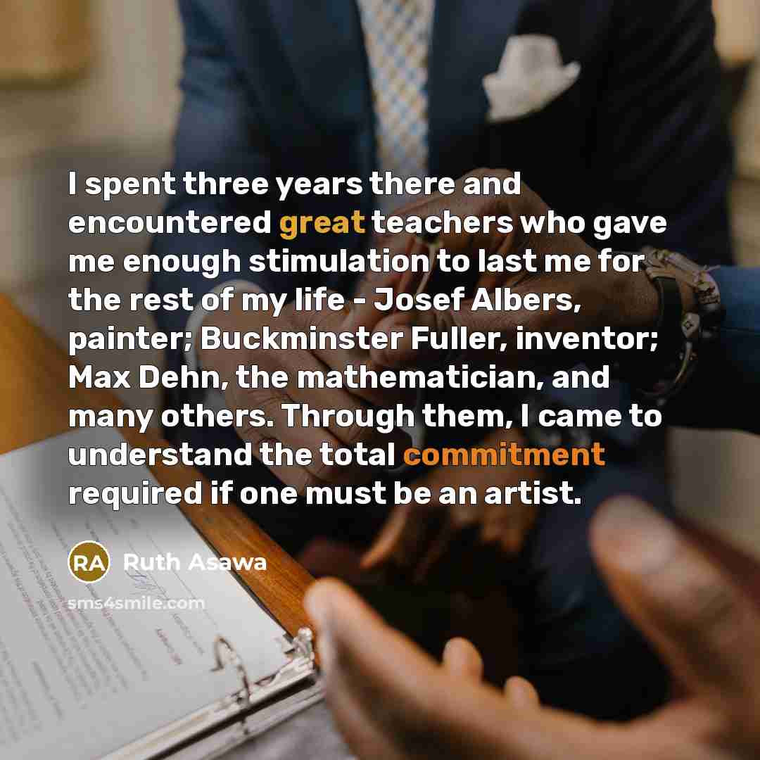 “I spent three years there and encountered great teachers who gave me enough stimulation to last me for the rest of my life - Josef Albers, painter; Buckminster Fuller, inventor; Max Dehn, the mathematician, and many others. Through them, I came to understand the total commitment required if one…” quote by Ruth Asawa