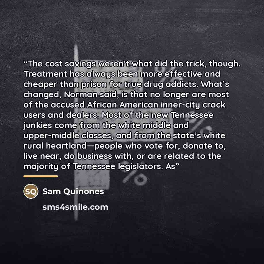 “The cost savings weren’t what did the trick, though. Treatment has always been more effective and cheaper than prison for true drug addicts. What’s changed, Norman said, is that no longer are most of the accused African American inner-city crack users and dealers. Most of the new Tennessee junkies…” quote by Sam Quinones
