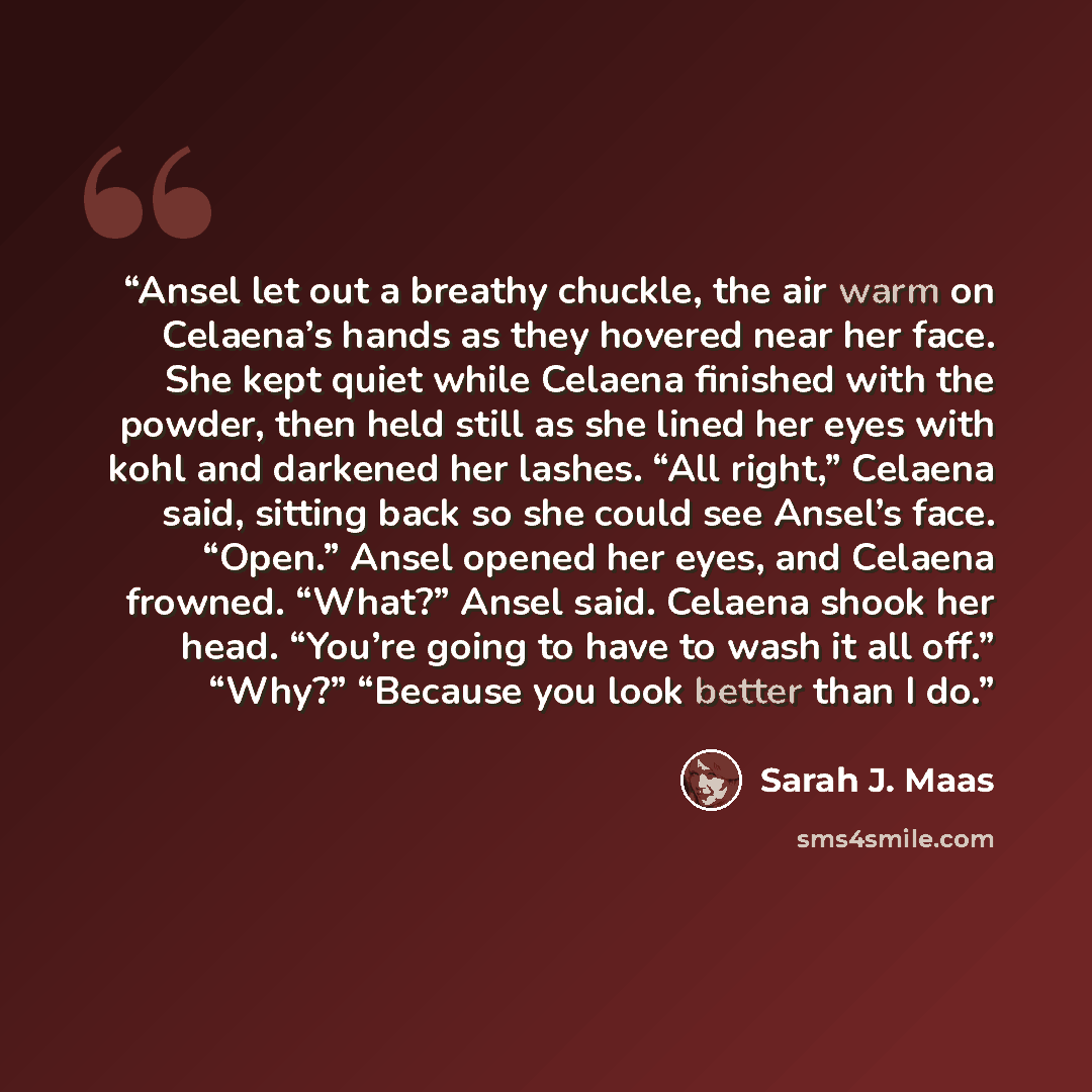 “Ansel let out a breathy chuckle, the air warm on Celaena’s hands as they hovered near her face. She kept quiet while Celaena finished with the powder, then held still as she lined her eyes with kohl and darkened her lashes. “All right,” Celaena said, sitting back so she could see Ansel’s face…” quote by Sarah J. Maas