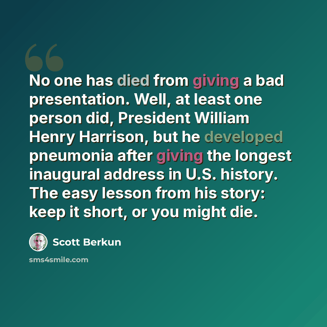 “No one has died from giving a bad presentation. Well, at least one person did, President William Henry Harrison, but he developed pneumonia after giving the longest inaugural address in U.S. history. The easy lesson from his story: keep it short, or you might die.” quote by Scott Berkun