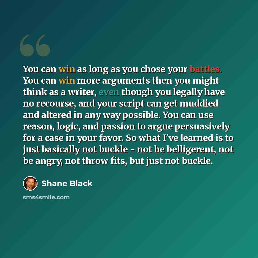“You can win as long as you chose your battles. You can win more arguments then you might think as a writer, even though you legally have no recourse, and your script can get muddied and altered in any way possible. You can use reason, logic, and passion to argue persuasively for a case in your…” quote by Shane Black