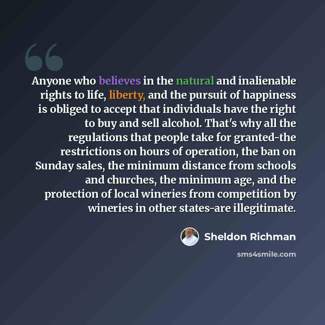 “Anyone who believes in the natural and inalienable rights to life, liberty, and the pursuit of happiness is obliged to accept that individuals have the right to buy and sell alcohol. That's why all the regulations that people take for granted-the restrictions on hours of operation, the ban on…” quote by Sheldon Richman
