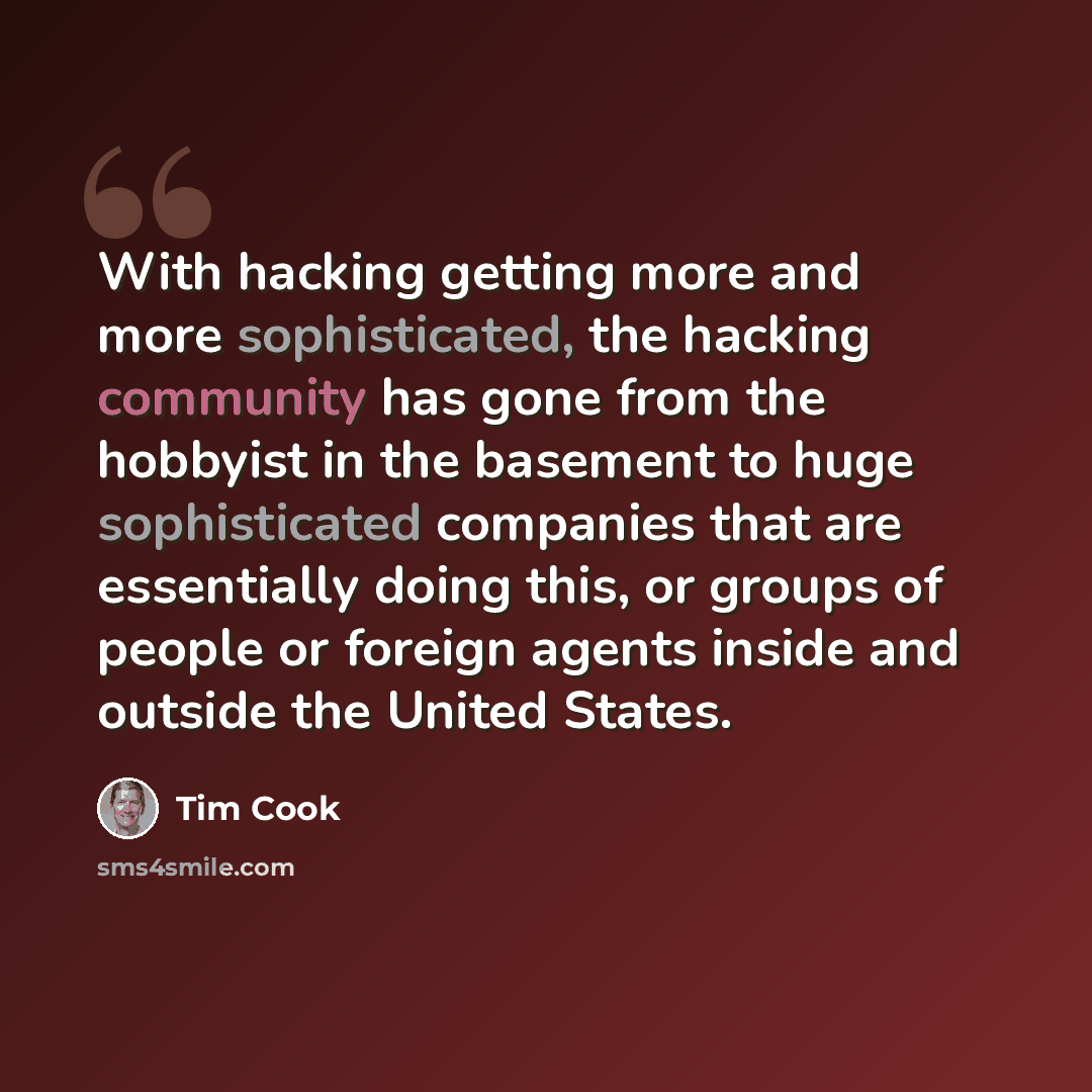 “With hacking getting more and more sophisticated, the hacking community has gone from the hobbyist in the basement to huge sophisticated companies that are essentially doing this, or groups of people or foreign agents inside and outside the United States.” quote by Tim Cook