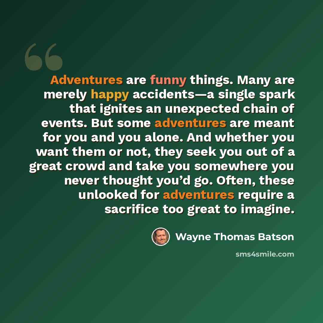 “Adventures are funny things. Many are merely happy accidents—a single spark that ignites an unexpected chain of events. But some adventures are meant for you and you alone. And whether you want them or not, they seek you out of a great crowd and take you somewhere you never thought you’d go…” quote by Wayne Thomas Batson