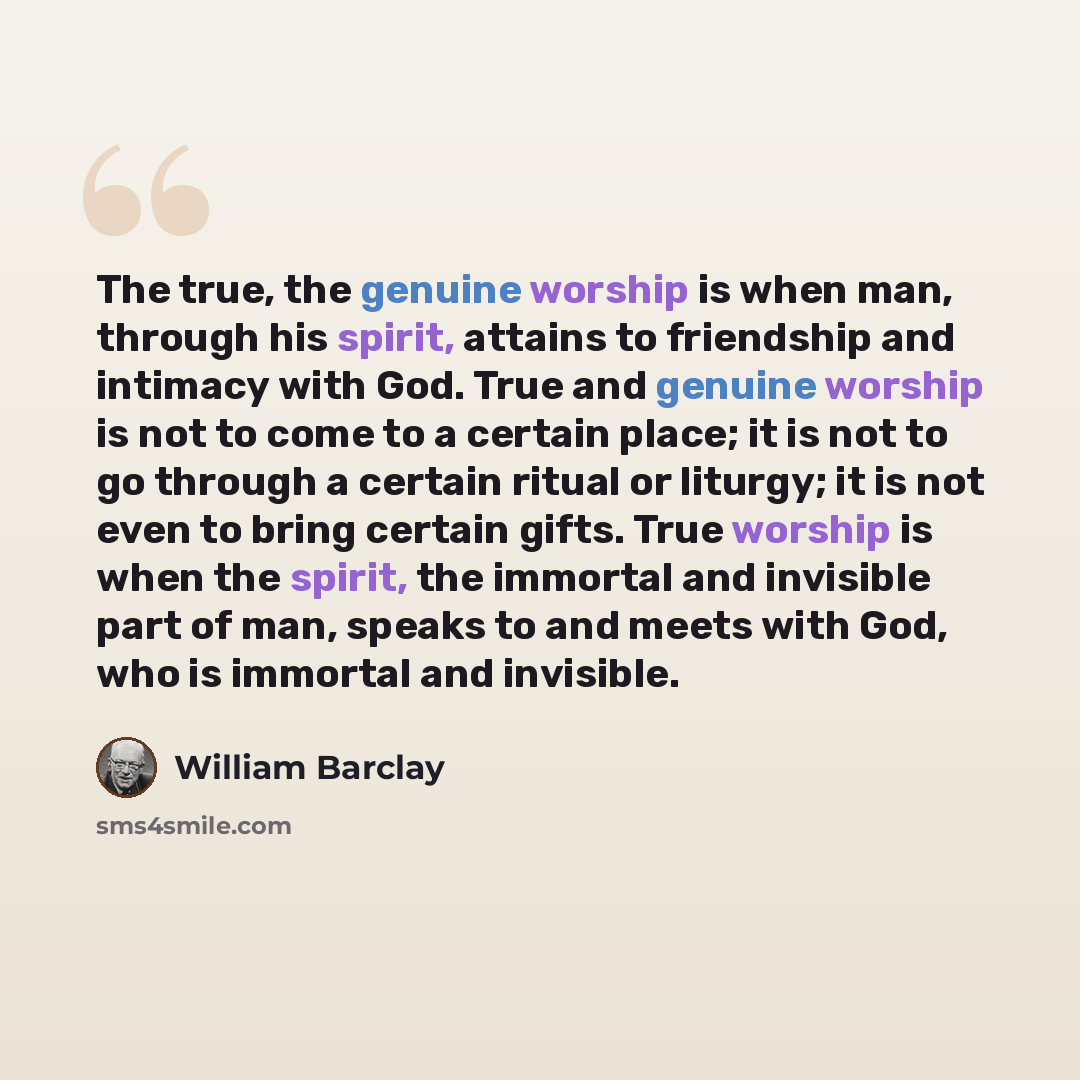 “The true, the genuine worship is when man, through his spirit, attains to friendship and intimacy with God. True and genuine worship is not to come to a certain place; it is not to go through a certain ritual or liturgy; it is not even to bring certain gifts. True worship is when the spirit, the…” quote by William Barclay