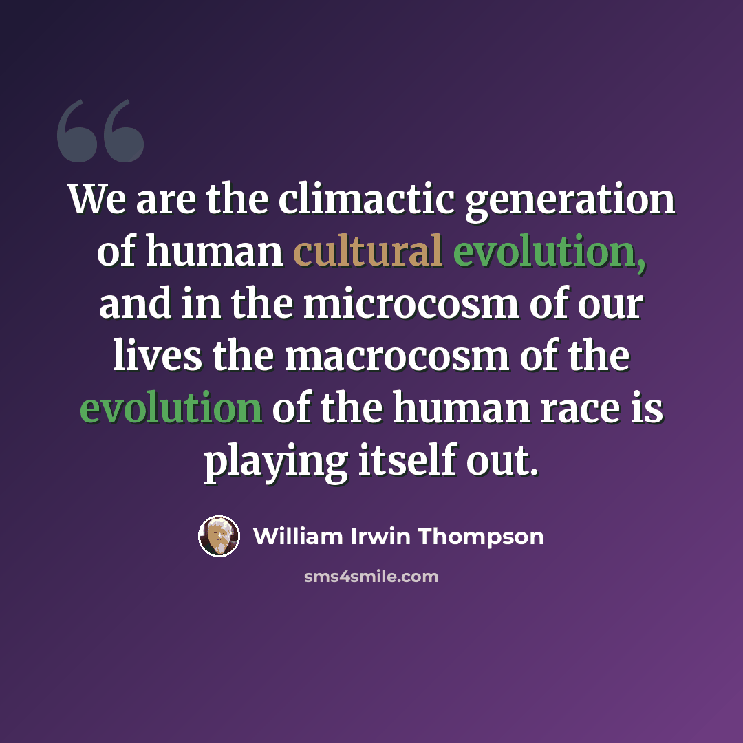 “We are the climactic generation of human cultural evolution, and in the microcosm of our lives the macrocosm of the evolution of the human race is playing itself out.” quote by William Irwin Thompson