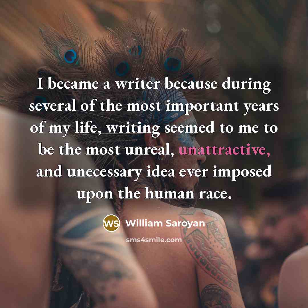 “I became a writer because during several of the most important years of my life, writing seemed to me to be the most unreal, unattractive, and unecessary idea ever imposed upon the human race.” quote by William Saroyan