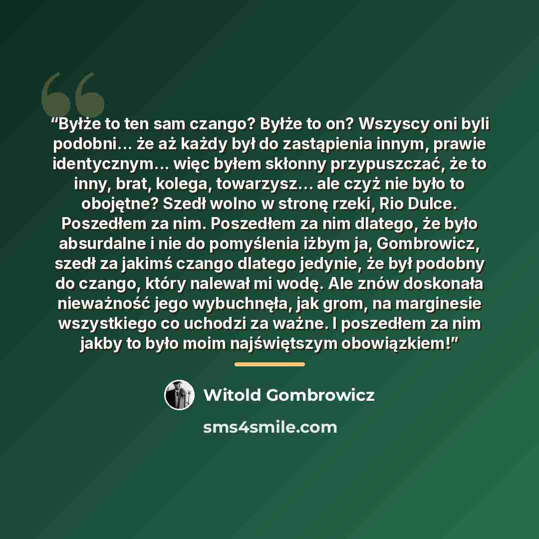 “Byłże to ten sam czango? Byłże to on? Wszyscy oni byli podobni... że aż każdy był do zastąpienia innym, prawie identycznym... więc byłem skłonny przypuszczać, że to inny, brat, kolega, towarzysz... ale czyż nie było to obojętne? Szedł wolno w stronę rzeki, Rio Dulce. Poszedłem za nim. Poszedłem za…” quote by Witold Gombrowicz