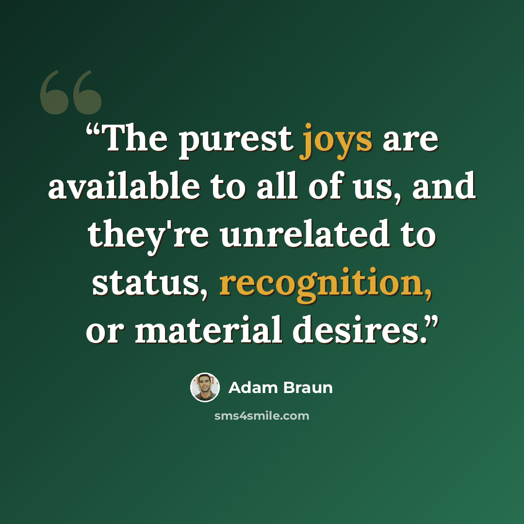 “The purest joys are available to all of us, and they're unrelated to status, recognition, or material desires.” quote by Adam Braun