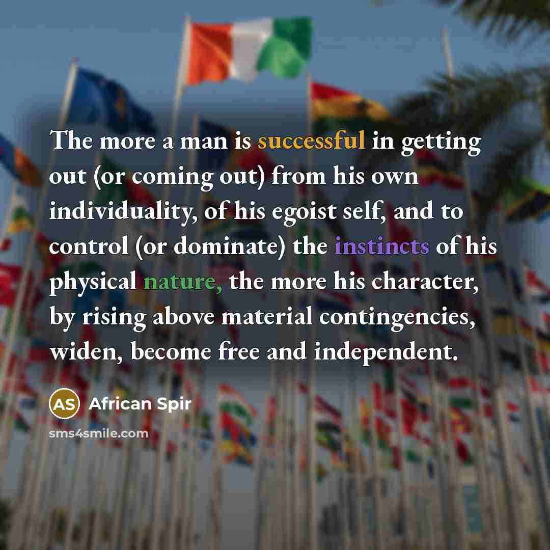 “The more a man is successful in getting out (or coming out) from his own individuality, of his egoist self, and to control (or dominate) the instincts of his physical nature, the more his character, by rising above material contingencies, widen, become free and independent.” quote by African Spir