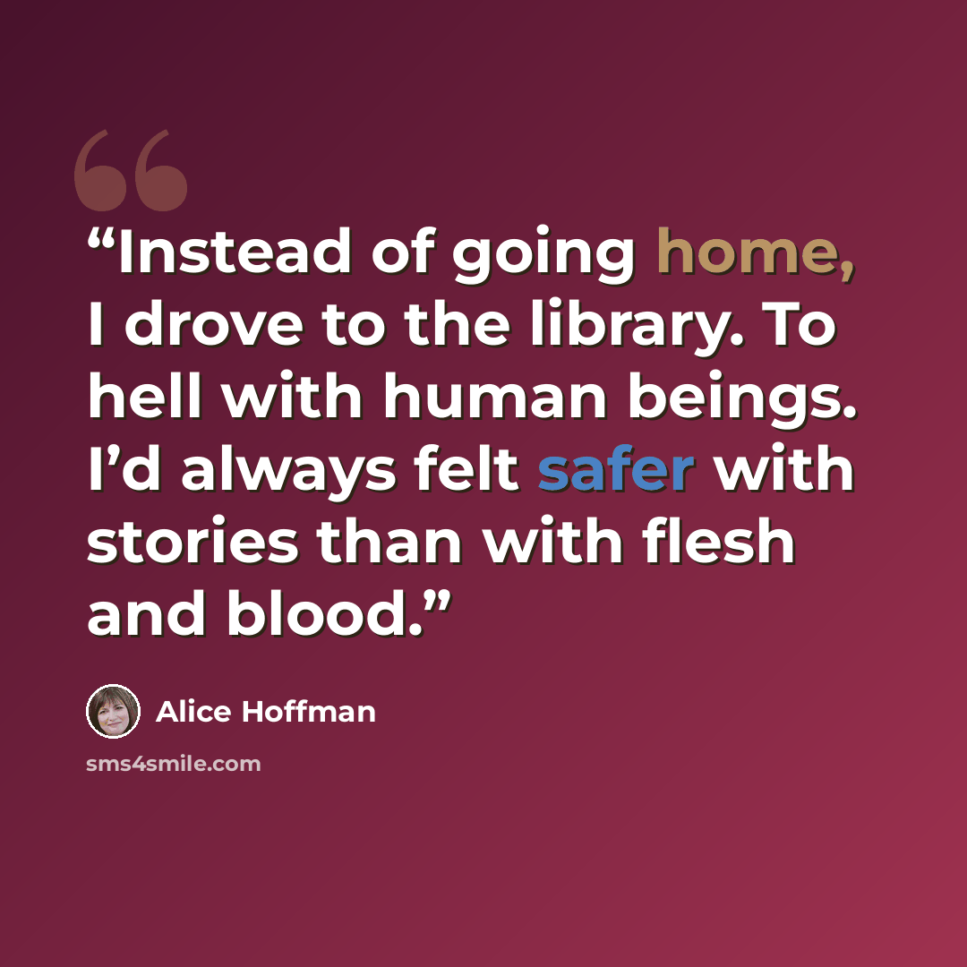 “Instead of going home, I drove to the library. To hell with human beings. I’d always felt safer with stories than with flesh and blood.” quote by Alice Hoffman