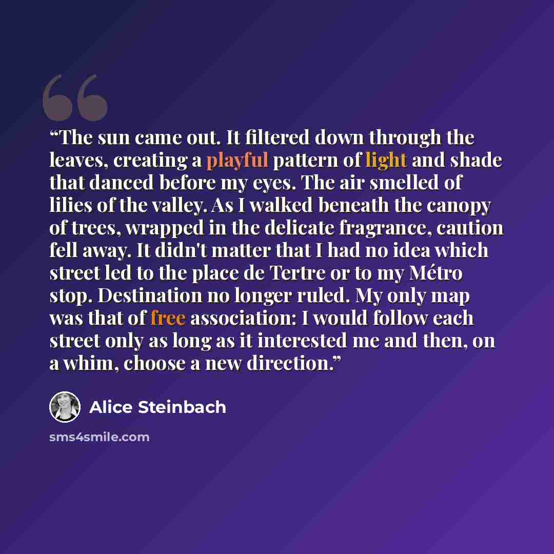 “The sun came out. It filtered down through the leaves, creating a playful pattern of light and shade that danced before my eyes. The air smelled of lilies of the valley. As I walked beneath the canopy of trees, wrapped in the delicate fragrance, caution fell away. It didn't matter that I had no…” quote by Alice Steinbach