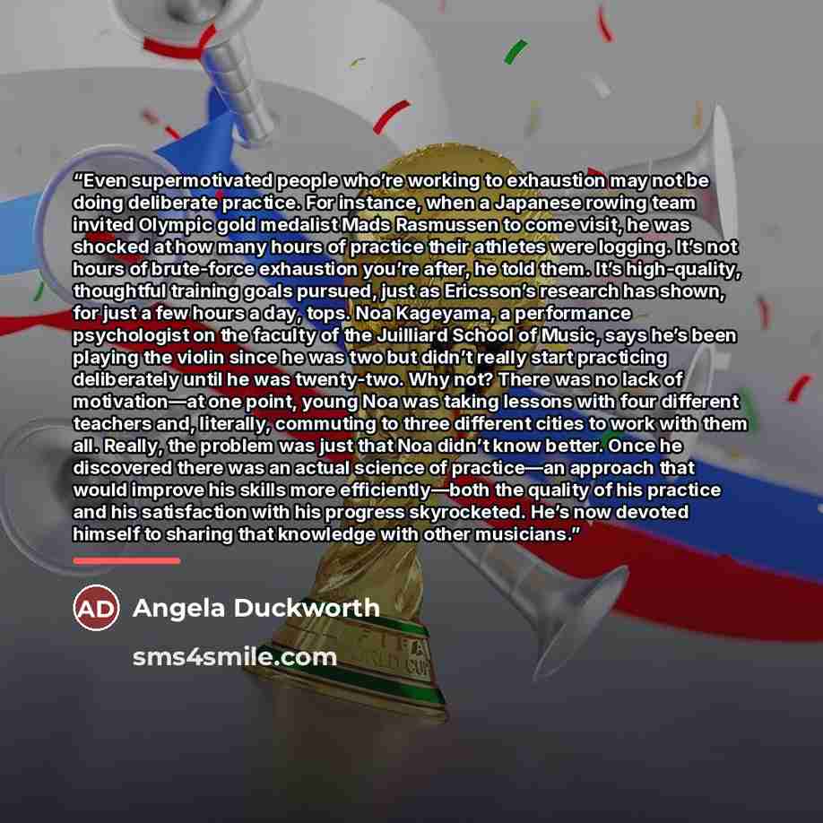“Even supermotivated people who’re working to exhaustion may not be doing deliberate practice. For instance, when a Japanese rowing team invited Olympic gold medalist Mads Rasmussen to come visit, he was shocked at how many hours of practice their athletes were logging. It’s not hours of…” quote by Angela Duckworth