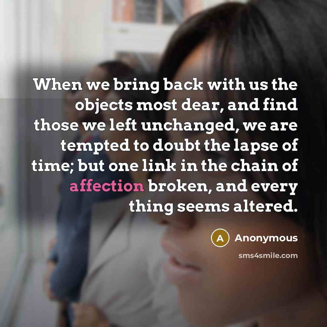“When we bring back with us the objects most dear, and find those we left unchanged, we are tempted to doubt the lapse of time; but one link in the chain of affection broken, and every thing seems altered.” quote by Anonymous