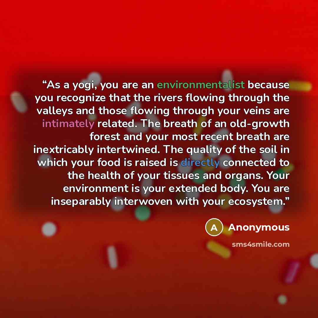 “As a yogi, you are an environmentalist because you recognize that the rivers flowing through the valleys and those flowing through your veins are intimately related. The breath of an old-growth forest and your most recent breath are inextricably intertwined. The quality of the soil in which your…” quote by Anonymous