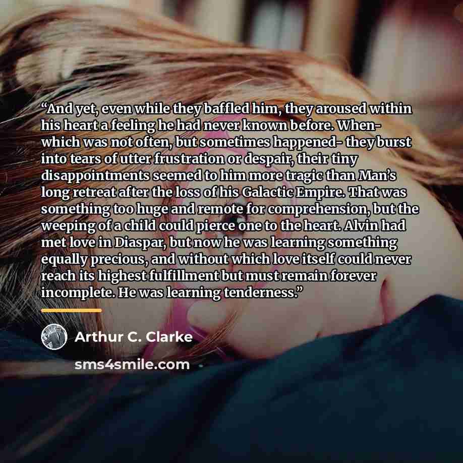 “And yet, even while they baffled him, they aroused within his heart a feeling he had never known before. When- which was not often, but sometimes happened- they burst into tears of utter frustration or despair, their tiny disappointments seemed to him more tragic than Man’s long retreat after the…” quote by Arthur C. Clarke