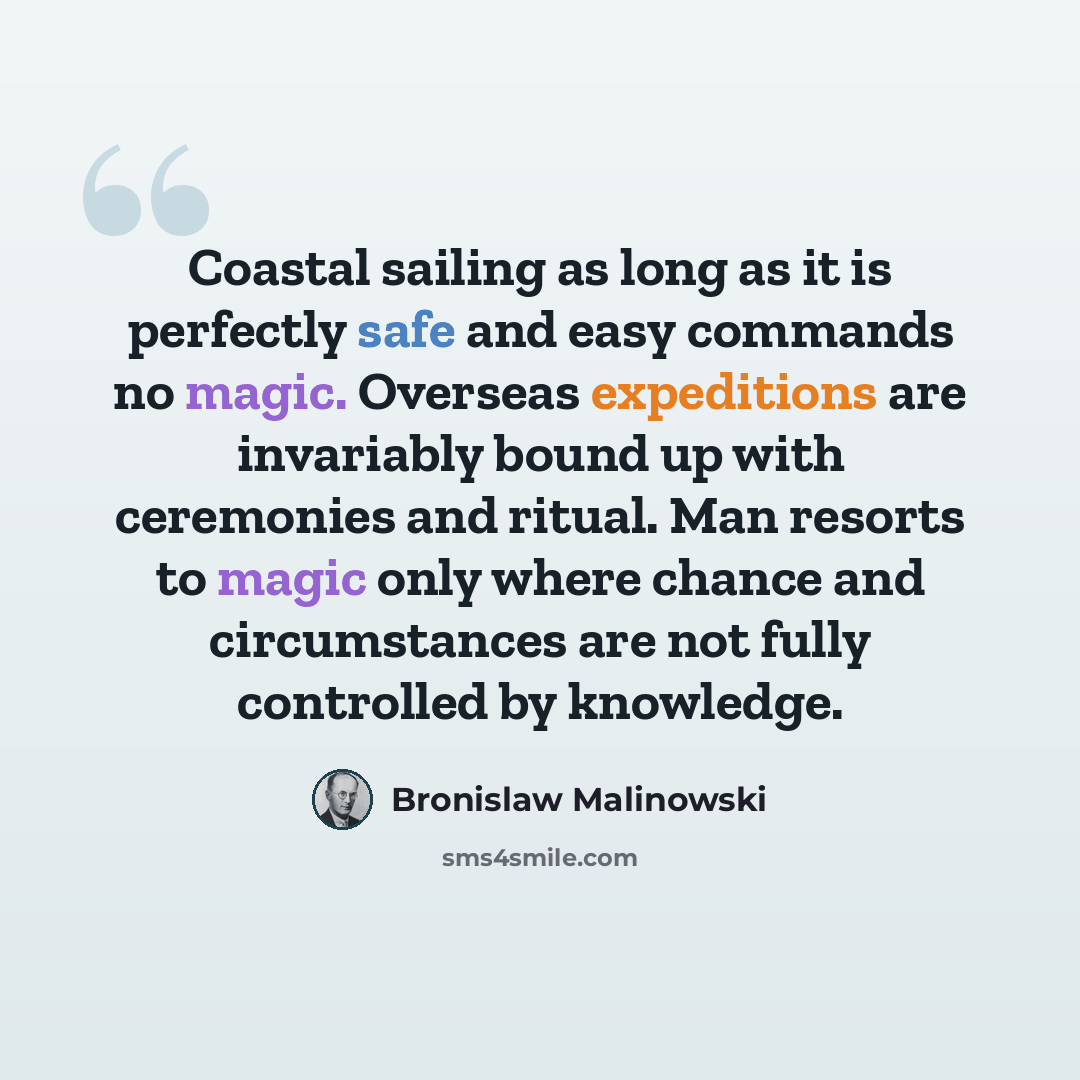 “Coastal sailing as long as it is perfectly safe and easy commands no magic. Overseas expeditions are invariably bound up with ceremonies and ritual. Man resorts to magic only where chance and circumstances are not fully controlled by knowledge.” quote by Bronislaw Malinowski
