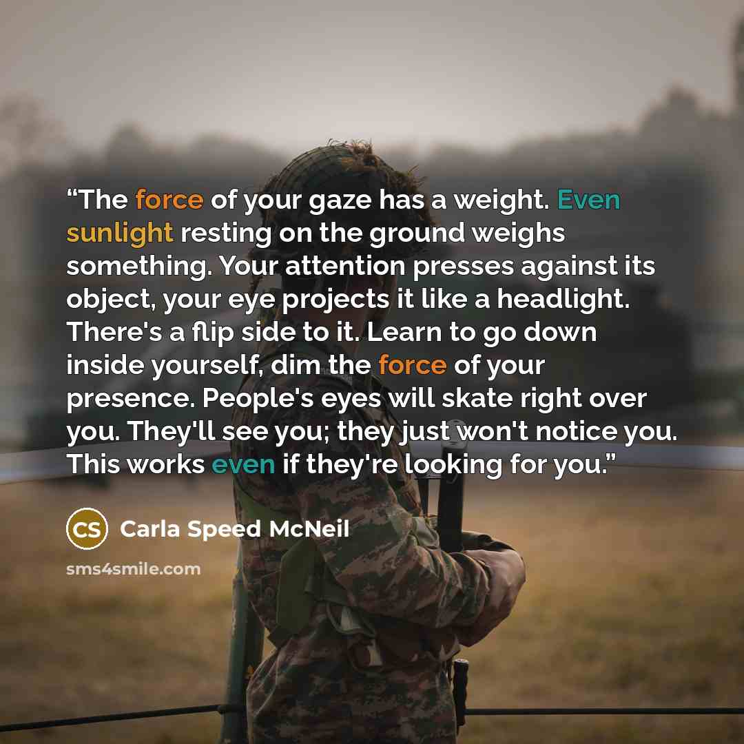 “The force of your gaze has a weight. Even sunlight resting on the ground weighs something. Your attention presses against its object, your eye projects it like a headlight. There's a flip side to it. Learn to go down inside yourself, dim the force of your presence. People's eyes will skate right…” quote by Carla Speed McNeil