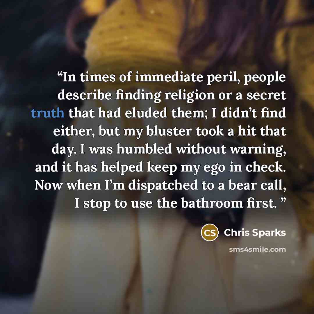 “In times of immediate peril, people describe finding religion or a secret truth that had eluded them; I didn’t find either, but my bluster took a hit that day. I was humbled without warning, and it has helped keep my ego in check. Now when I’m dispatched to a bear call, I stop to use the bathroom…” quote by Chris Sparks