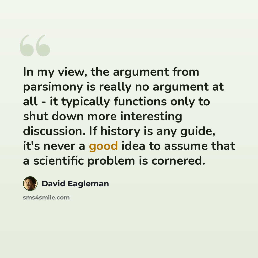 “In my view, the argument from parsimony is really no argument at all - it typically functions only to shut down more interesting discussion. If history is any guide, it's never a good idea to assume that a scientiﬁc problem is cornered.” quote by David Eagleman