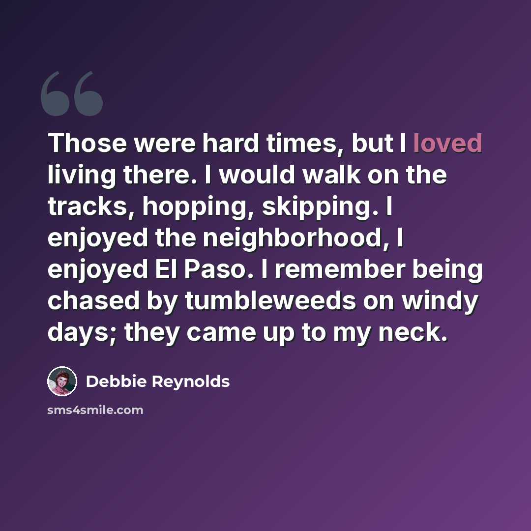 “Those were hard times, but I loved living there. I would walk on the tracks, hopping, skipping. I enjoyed the neighborhood, I enjoyed El Paso. I remember being chased by tumbleweeds on windy days; they came up to my neck.” quote by Debbie Reynolds