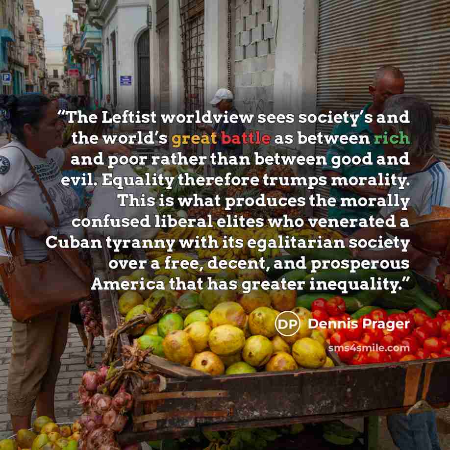 “The Leftist worldview sees society’s and the world’s great battle as between rich and poor rather than between good and evil. Equality therefore trumps morality. This is what produces the morally confused liberal elites who venerated a Cuban tyranny with its egalitarian society over a free…” quote by Dennis Prager