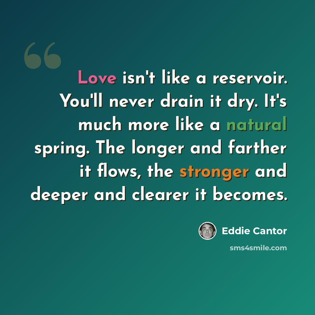 “Love isn't like a reservoir. You'll never drain it dry. It's much more like a natural spring. The longer and farther it flows, the stronger and deeper and clearer it becomes.” quote by Eddie Cantor