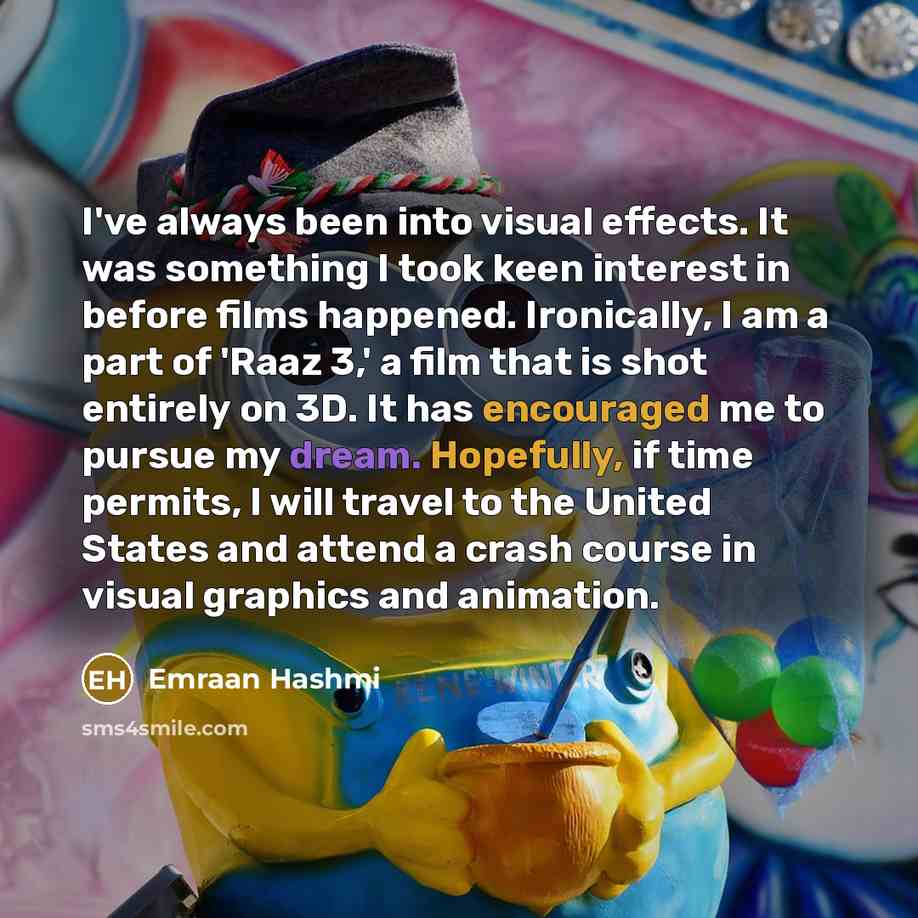 “I've always been into visual effects. It was something I took keen interest in before films happened. Ironically, I am a part of 'Raaz 3,' a film that is shot entirely on 3D. It has encouraged me to pursue my dream. Hopefully, if time permits, I will travel to the United States and attend a crash…” quote by Emraan Hashmi