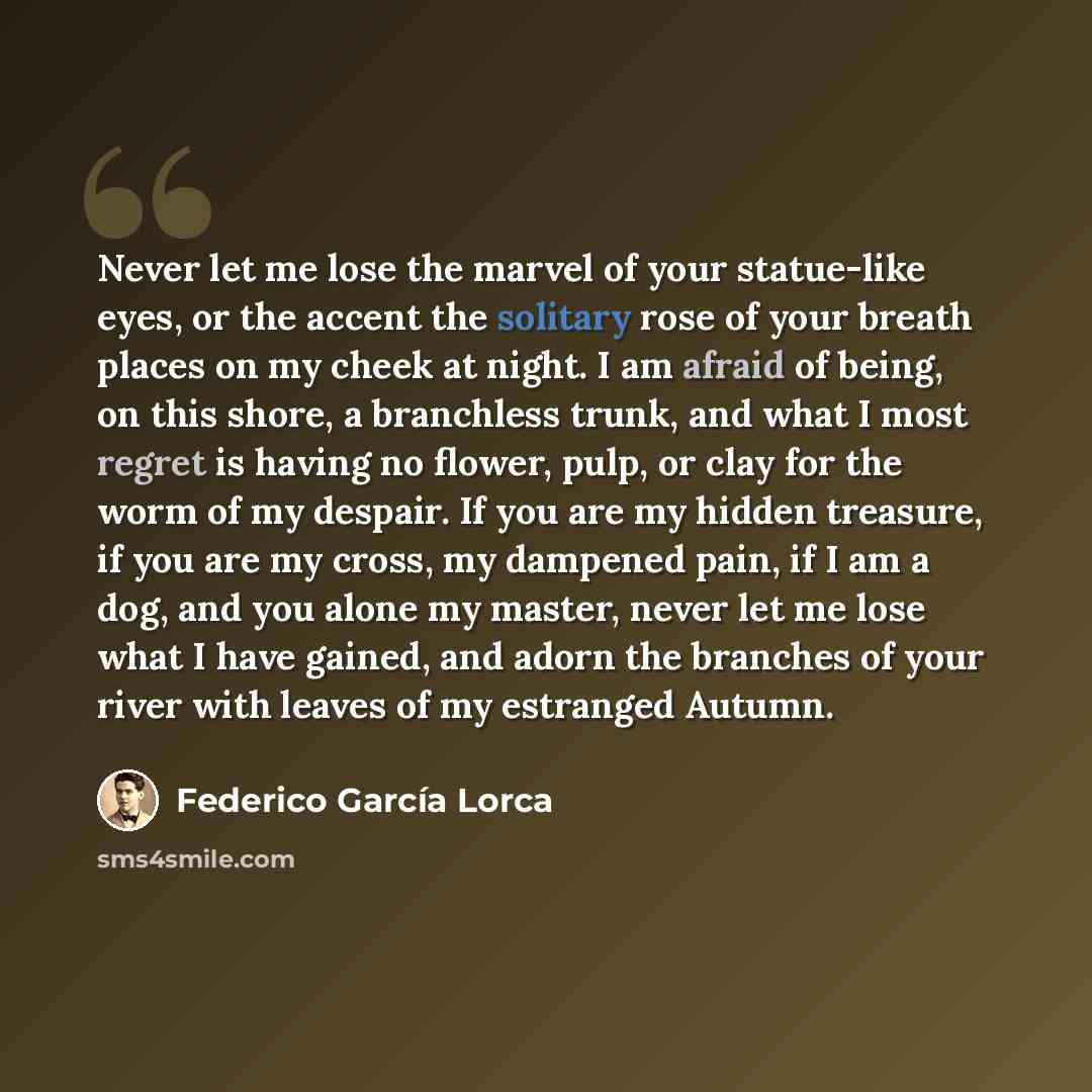 “Never let me lose the marvel of your statue-like eyes, or the accent the solitary rose of your breath places on my cheek at night. I am afraid of being, on this shore, a branchless trunk, and what I most regret is having no flower, pulp, or clay for the worm of my despair. If you are my hidden…” quote by Federico Garcia Lorca