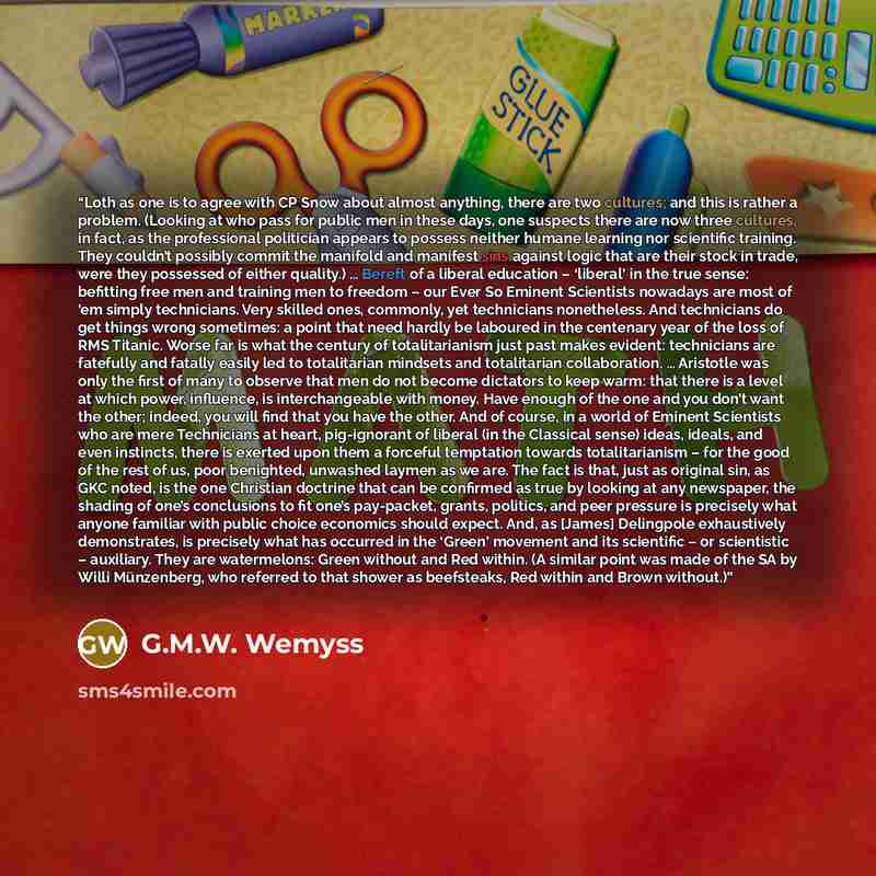 “Loth as one is to agree with CP Snow about almost anything, there are two cultures; and this is rather a problem. (Looking at who pass for public men in these days, one suspects there are now three cultures, in fact, as the professional politician appears to possess neither humane learning nor…” quote by G.M.W. Wemyss