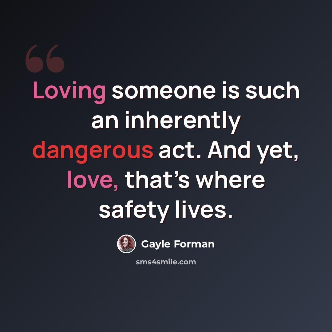 “Loving someone is such an inherently dangerous act. And yet, love, that’s where safety lives.” quote by Gayle Forman