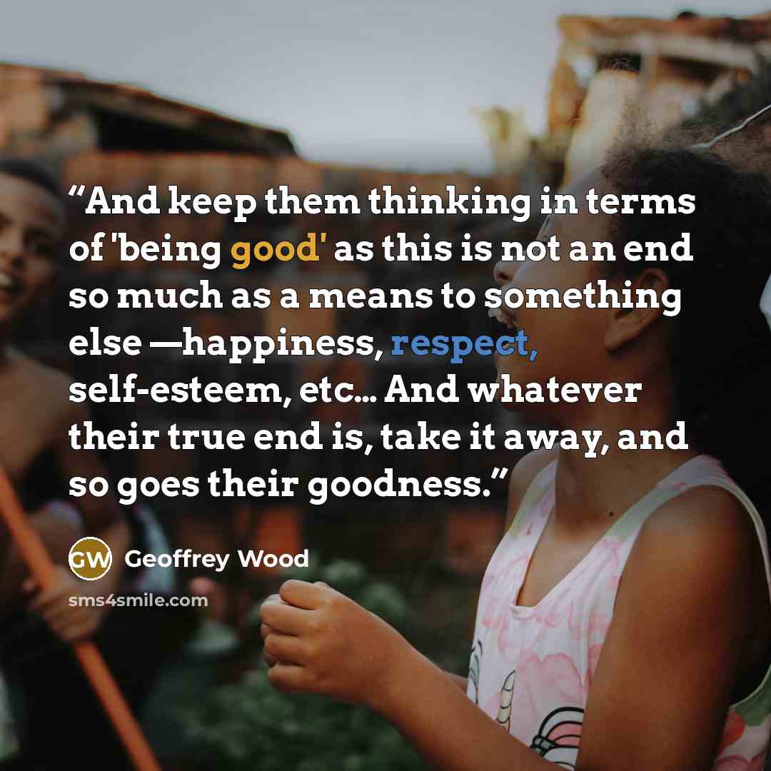 “And keep them thinking in terms of 'being good' as this is not an end so much as a means to something else —happiness, respect, self-esteem, etc… And whatever their true end is, take it away, and so goes their goodness.” quote by Geoffrey Wood