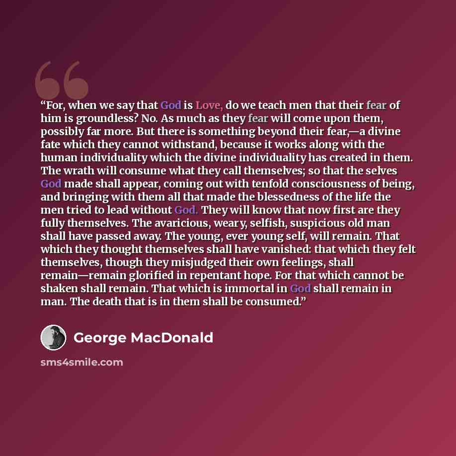 “For, when we say that God is Love, do we teach men that their fear of him is groundless? No. As much as they fear will come upon them, possibly far more. But there is something beyond their fear,—a divine fate which they cannot withstand, because it works along with the human individuality which…” quote by George MacDonald