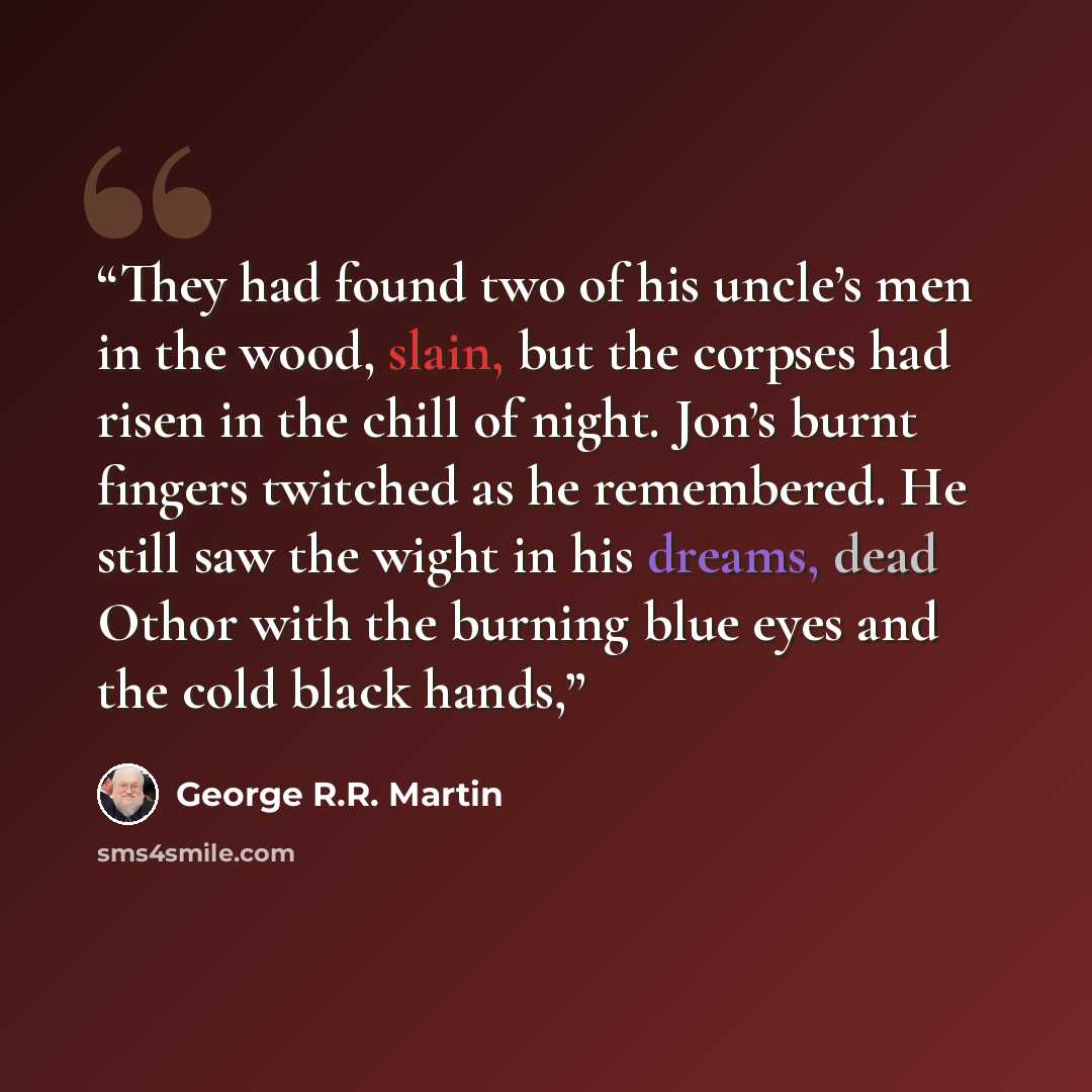 “They had found two of his uncle’s men in the wood, slain, but the corpses had risen in the chill of night. Jon’s burnt fingers twitched as he remembered. He still saw the wight in his dreams, dead Othor with the burning blue eyes and the cold black hands,” quote by George R.R. Martin