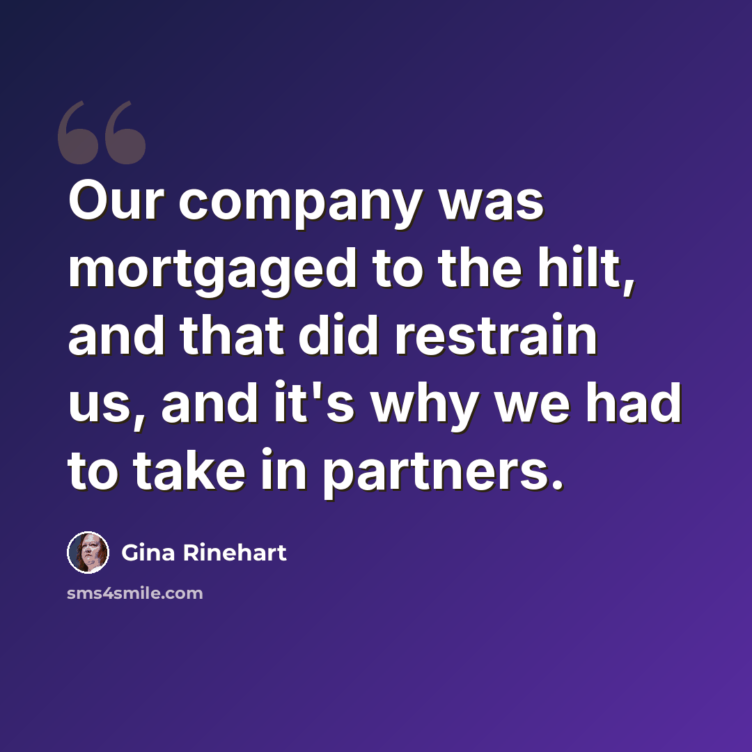 “Our company was mortgaged to the hilt, and that did restrain us, and it's why we had to take in partners.” quote by Gina Rinehart