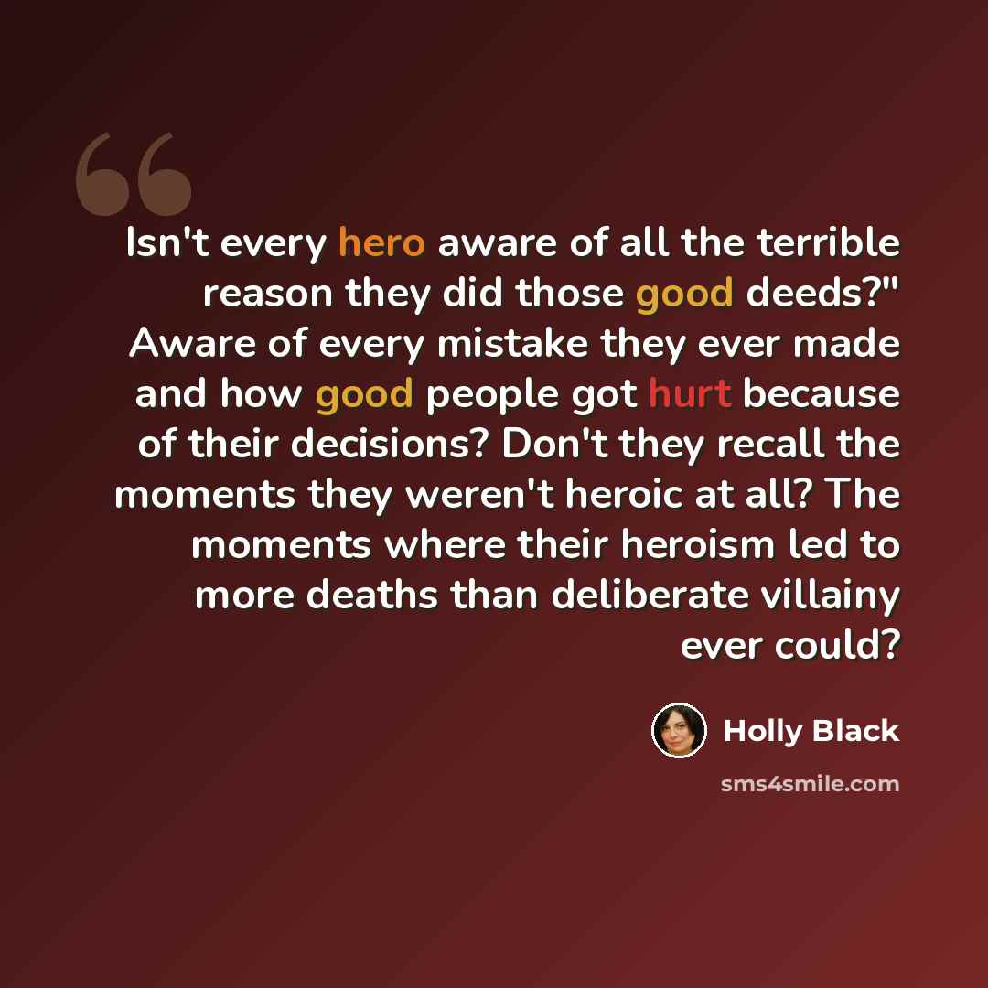 “Isn't every hero aware of all the terrible reason they did those good deeds?" Aware of every mistake they ever made and how good people got hurt because of their decisions? Don't they recall the moments they weren't heroic at all? The moments where their heroism led to more deaths than deliberate…” quote by Holly Black