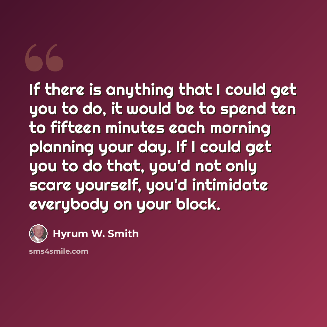 “If there is anything that I could get you to do, it would be to spend ten to fifteen minutes each morning planning your day. If I could get you to do that, you'd not only scare yourself, you'd intimidate everybody on your block.” quote by Hyrum W. Smith
