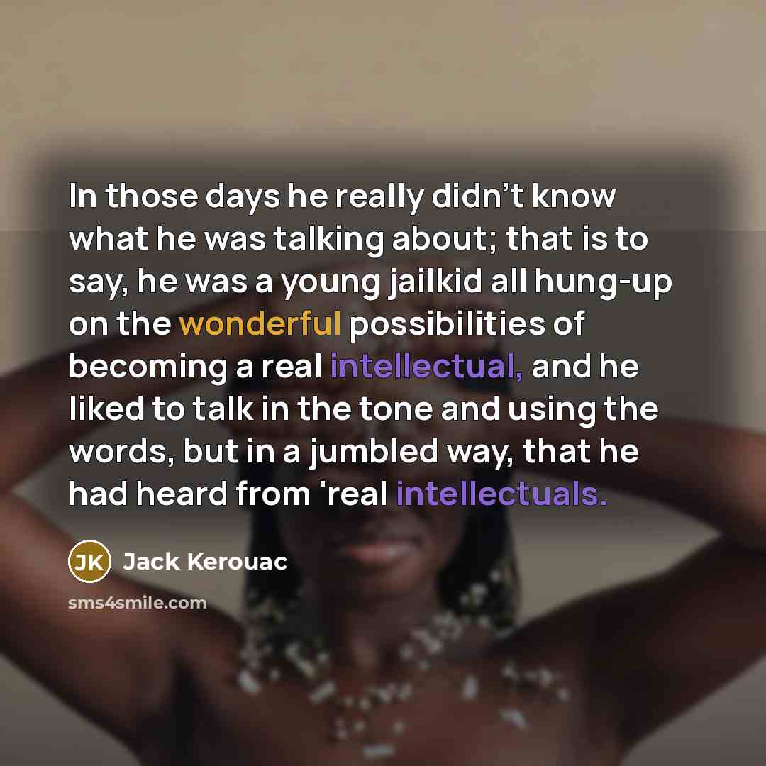 “In those days he really didn't know what he was talking about; that is to say, he was a young jailkid all hung-up on the wonderful possibilities of becoming a real intellectual, and he liked to talk in the tone and using the words, but in a jumbled way, that he had heard from 'real intellectuals.” quote by Jack Kerouac