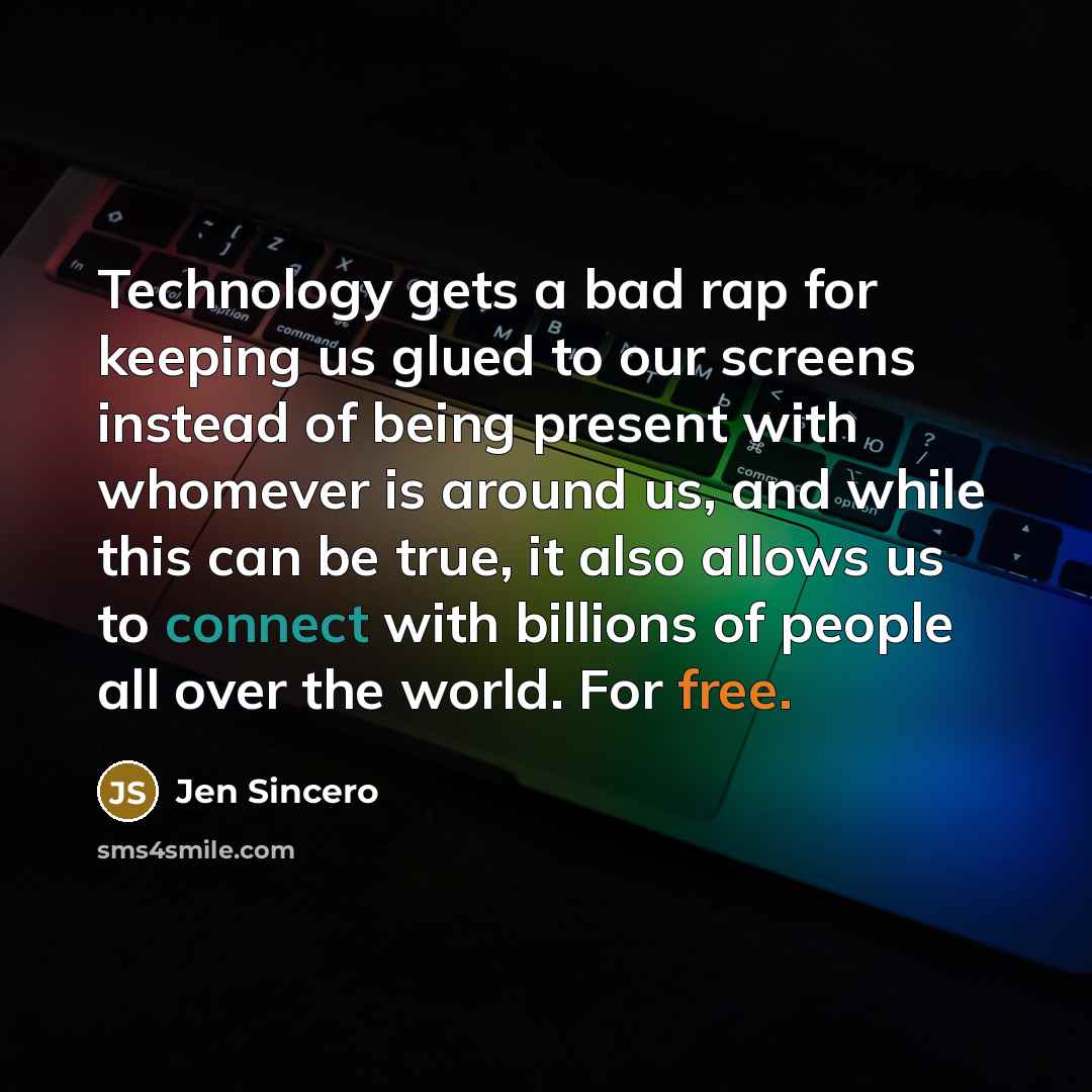 “Technology gets a bad rap for keeping us glued to our screens instead of being present with whomever is around us, and while this can be true, it also allows us to connect with billions of people all over the world. For free.” quote by Jen Sincero