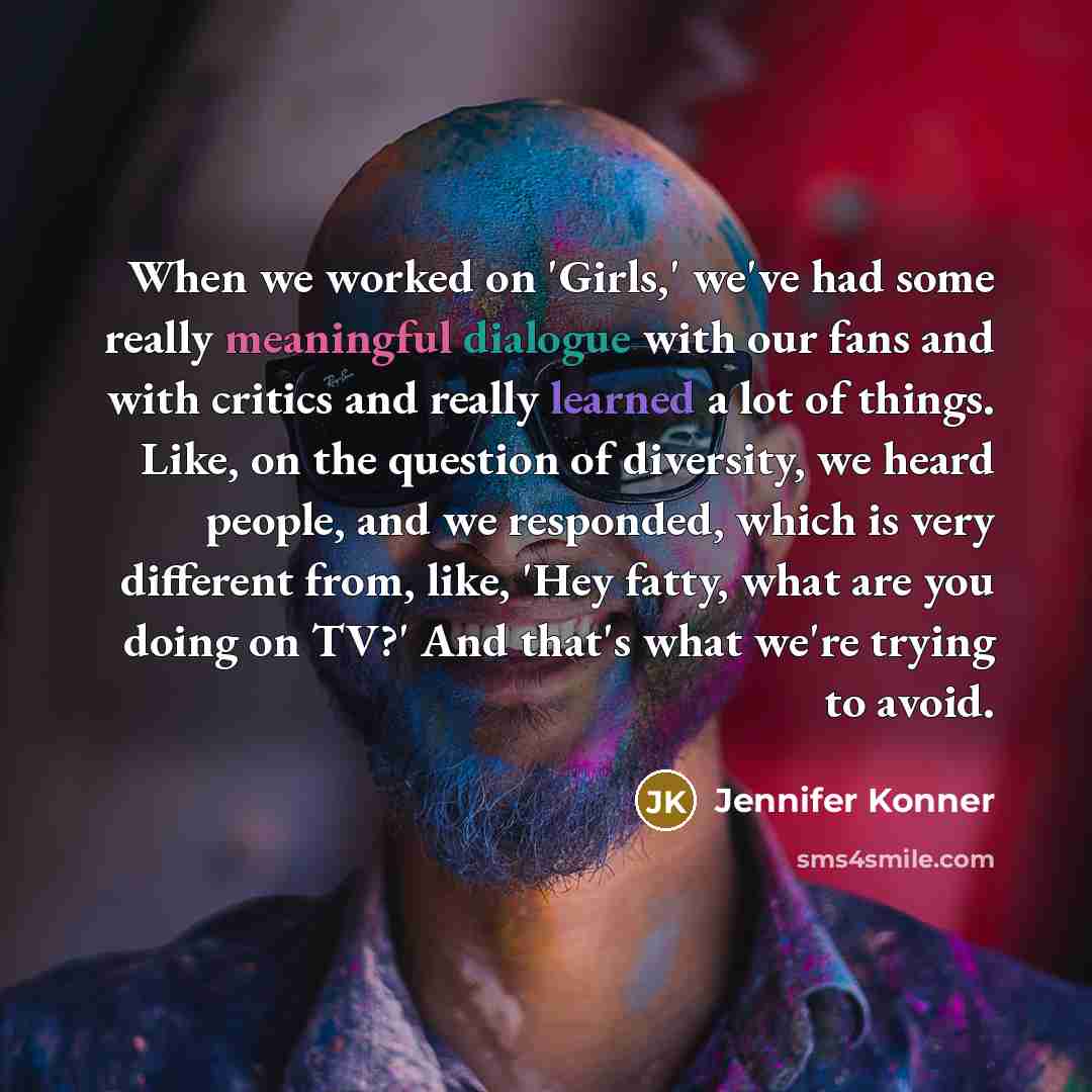 “When we worked on 'Girls,' we've had some really meaningful dialogue with our fans and with critics and really learned a lot of things. Like, on the question of diversity, we heard people, and we responded, which is very different from, like, 'Hey fatty, what are you doing on TV?' And that's what…” quote by Jennifer Konner