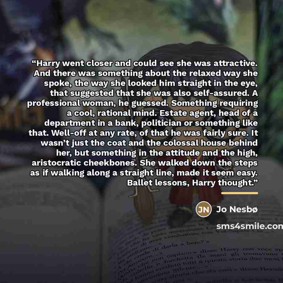 “Harry went closer and could see she was attractive. And there was something about the relaxed way she spoke, the way she looked him straight in the eye, that suggested that she was also self-assured. A professional woman, he guessed. Something requiring a cool, rational mind. Estate agent, head of…” quote by Jo Nesbø