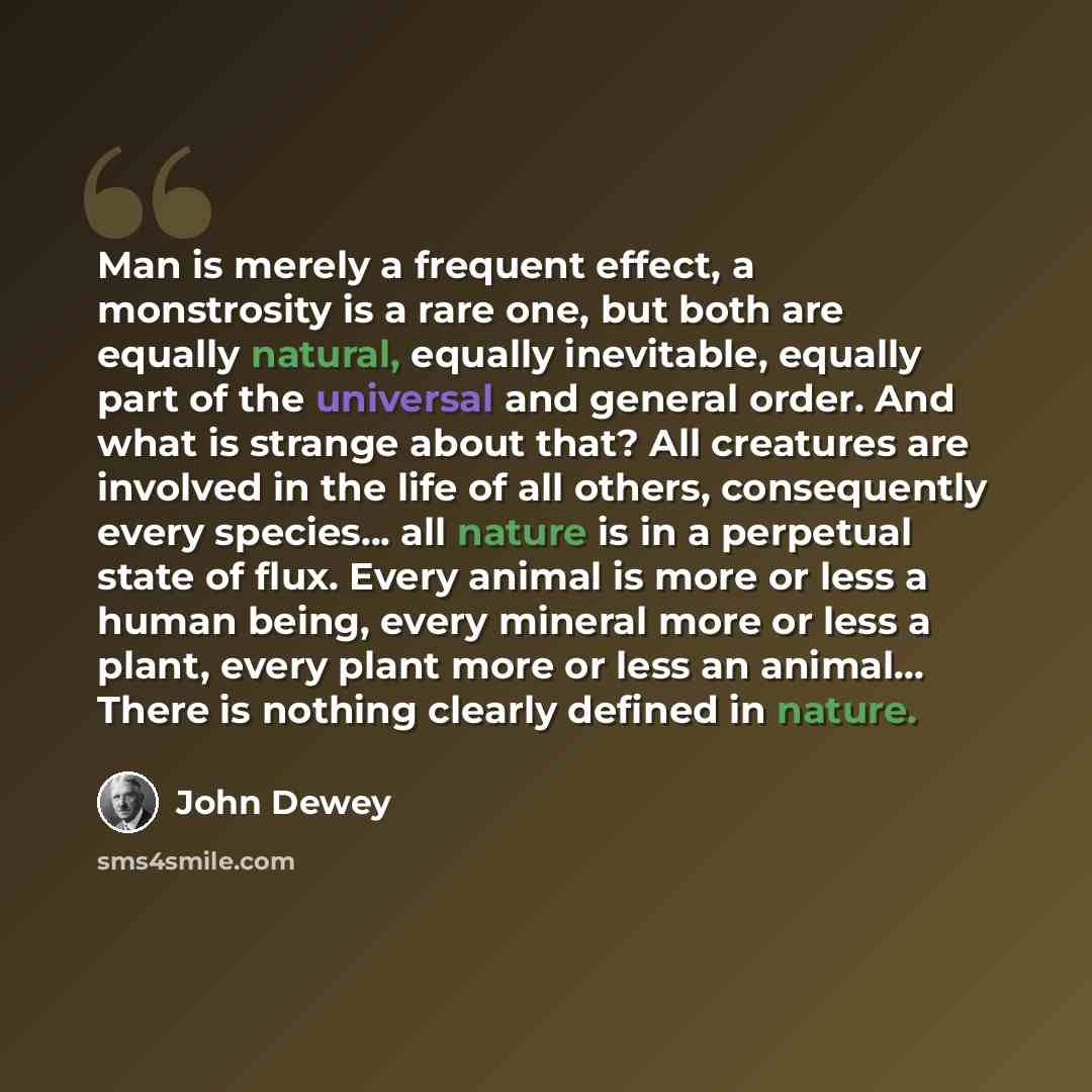 “Man is merely a frequent effect, a monstrosity is a rare one, but both are equally natural, equally inevitable, equally part of the universal and general order. And what is strange about that? All creatures are involved in the life of all others, consequently every species... all nature is in a…” quote by John Dewey