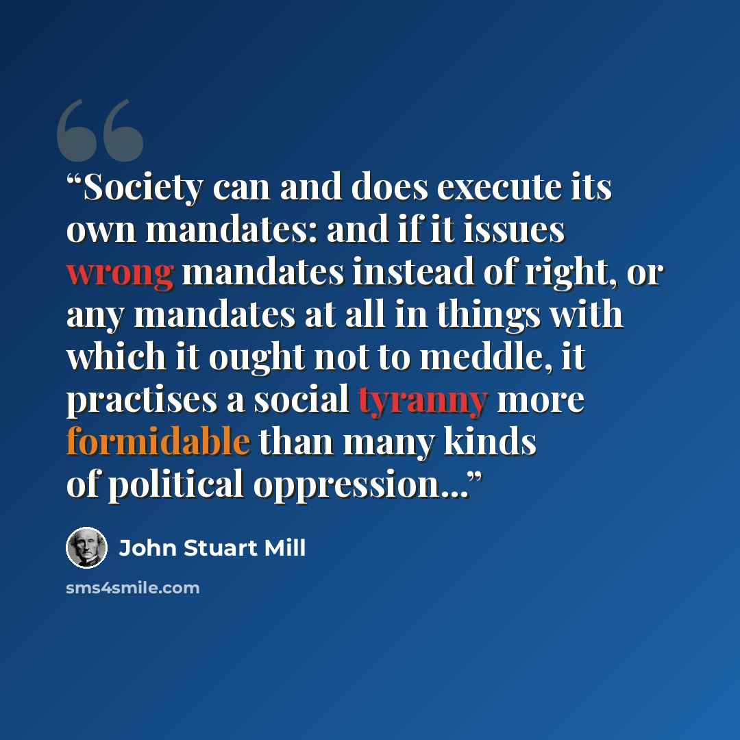 “Society can and does execute its own mandates: and if it issues wrong mandates instead of right, or any mandates at all in things with which it ought not to meddle, it practises a social tyranny more formidable than many kinds of political oppression...” quote by John Stuart Mill